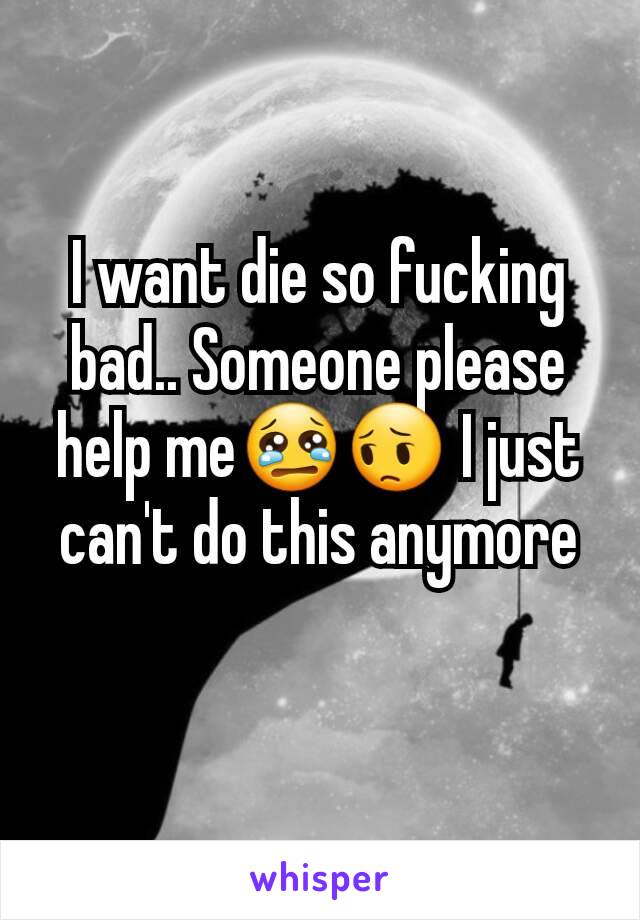 I want die so fucking bad.. Someone please help me😢😔 I just can't do this anymore
