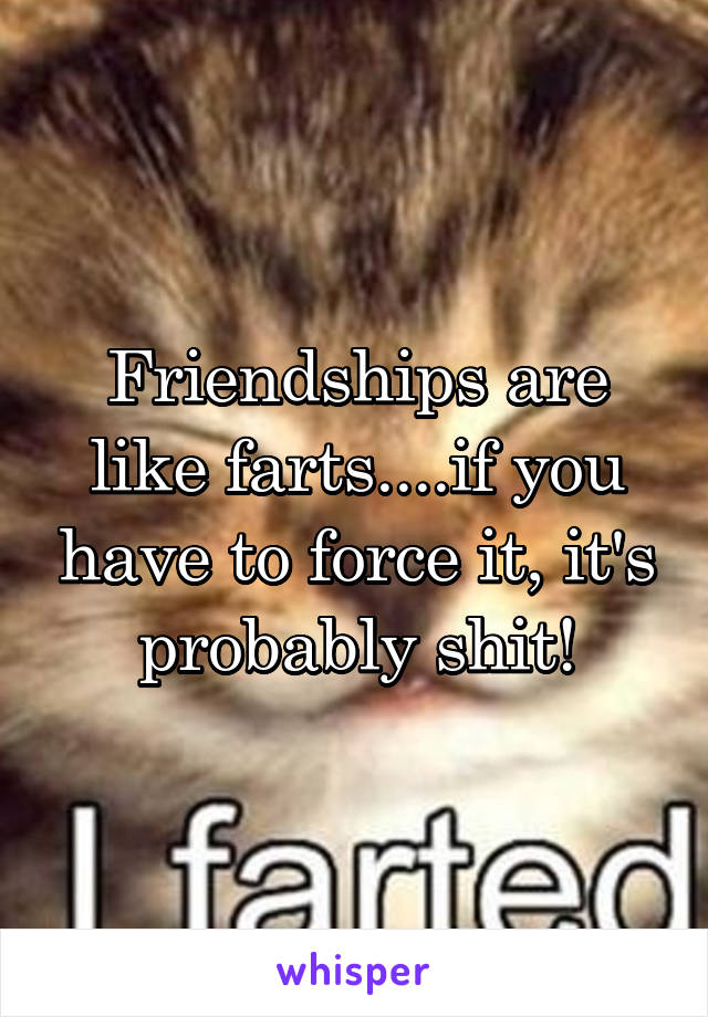 Friendships are like farts....if you have to force it, it's probably shit!