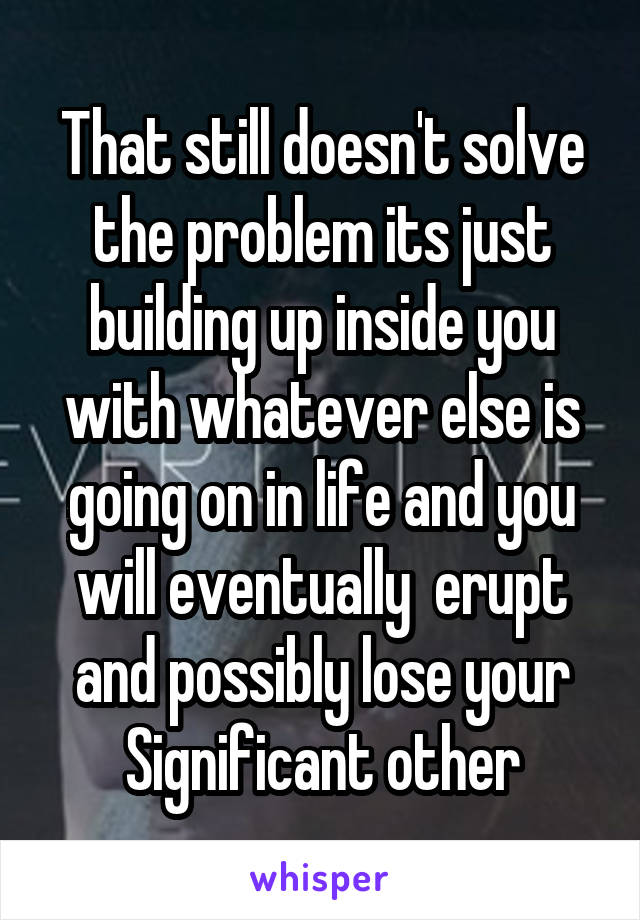 That still doesn't solve the problem its just building up inside you with whatever else is going on in life and you will eventually  erupt and possibly lose your Significant other