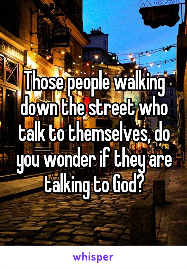 Those people walking down the street who talk to themselves, do you wonder if they are talking to God?