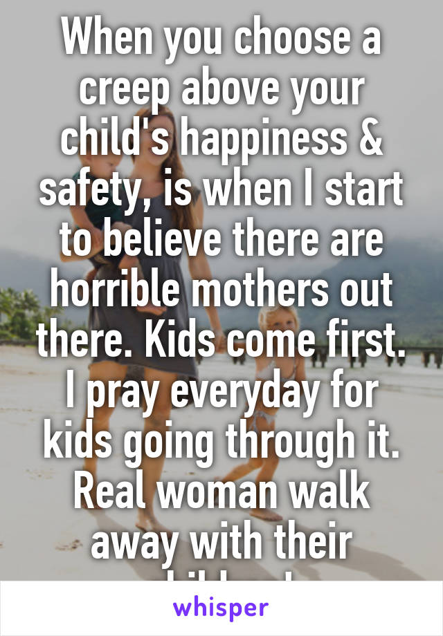 When you choose a creep above your child's happiness & safety, is when I start to believe there are horrible mothers out there. Kids come first. I pray everyday for kids going through it. Real woman walk away with their children!