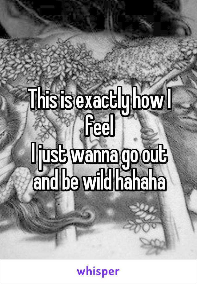 This is exactly how I feel
I just wanna go out and be wild hahaha