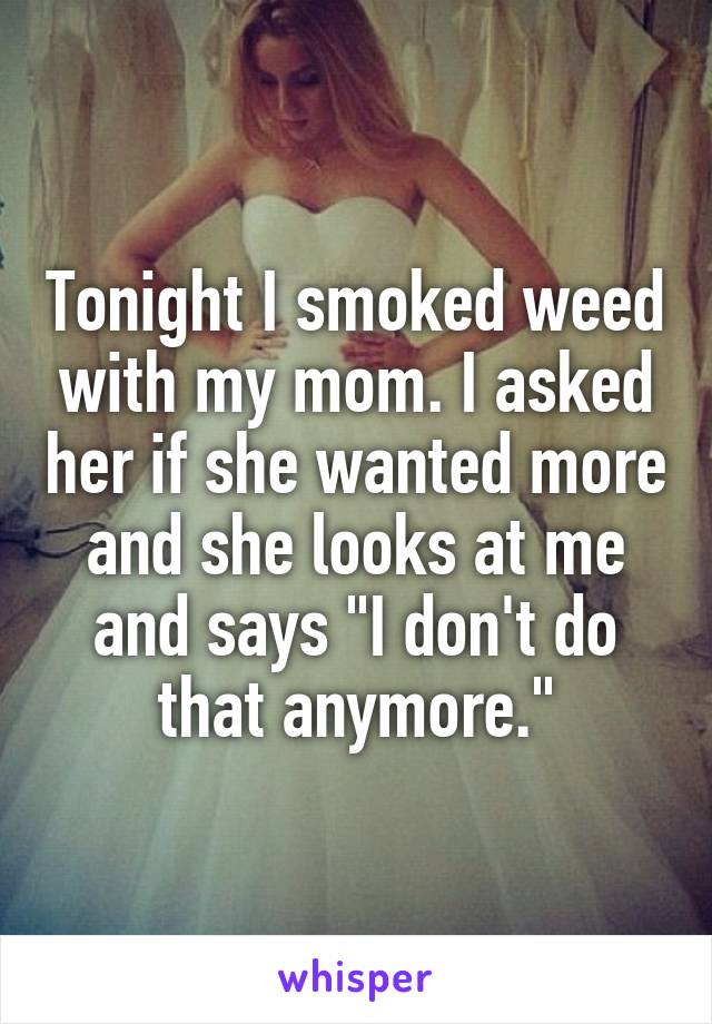 Tonight I smoked weed with my mom. I asked her if she wanted more and she looks at me and says "I don't do that anymore."