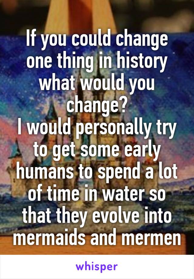 If you could change one thing in history what would you change?
I would personally try to get some early humans to spend a lot of time in water so that they evolve into mermaids and mermen