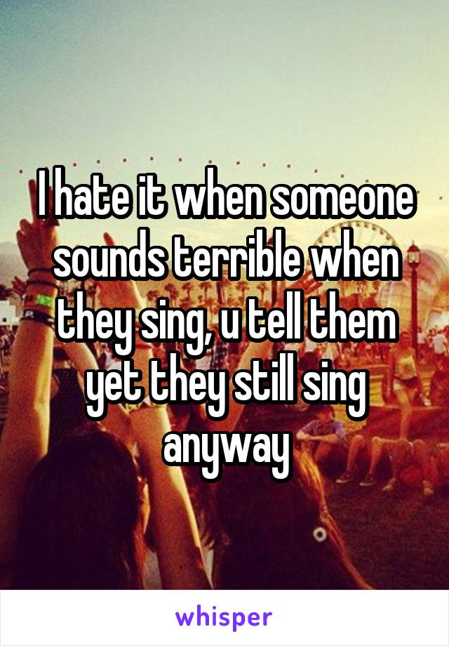 I hate it when someone sounds terrible when they sing, u tell them yet they still sing anyway