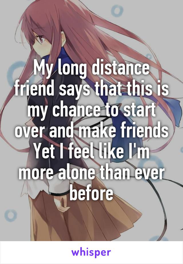 My long distance friend says that this is my chance to start over and make friends
Yet I feel like I'm more alone than ever before