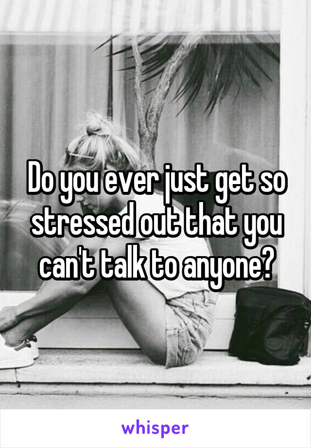 Do you ever just get so stressed out that you can't talk to anyone?