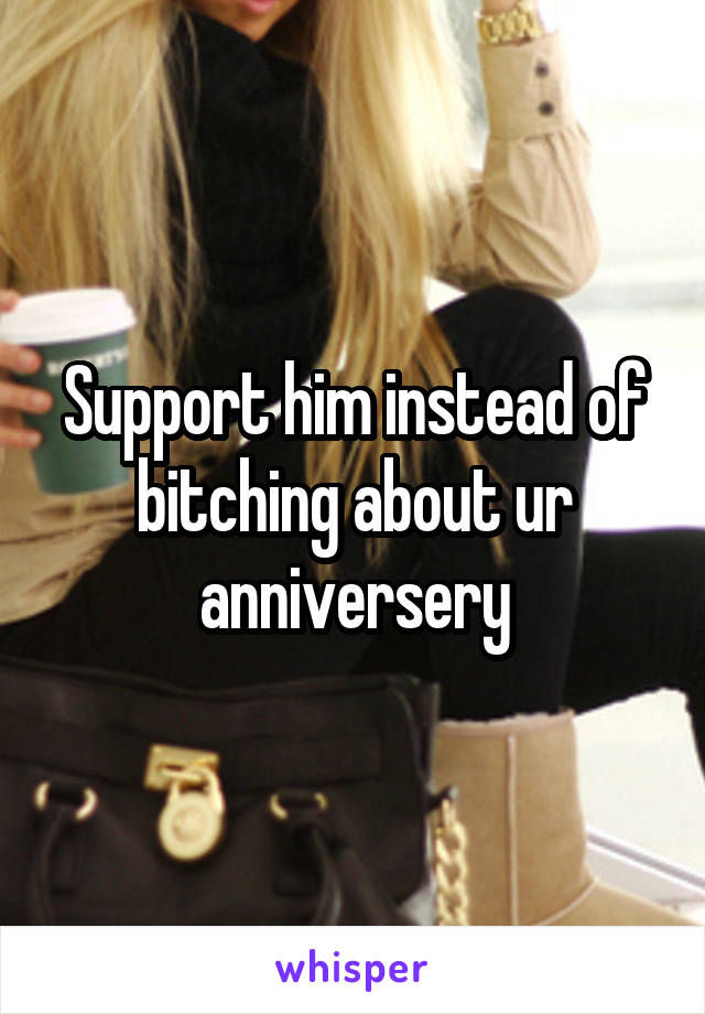 Support him instead of bitching about ur anniversery