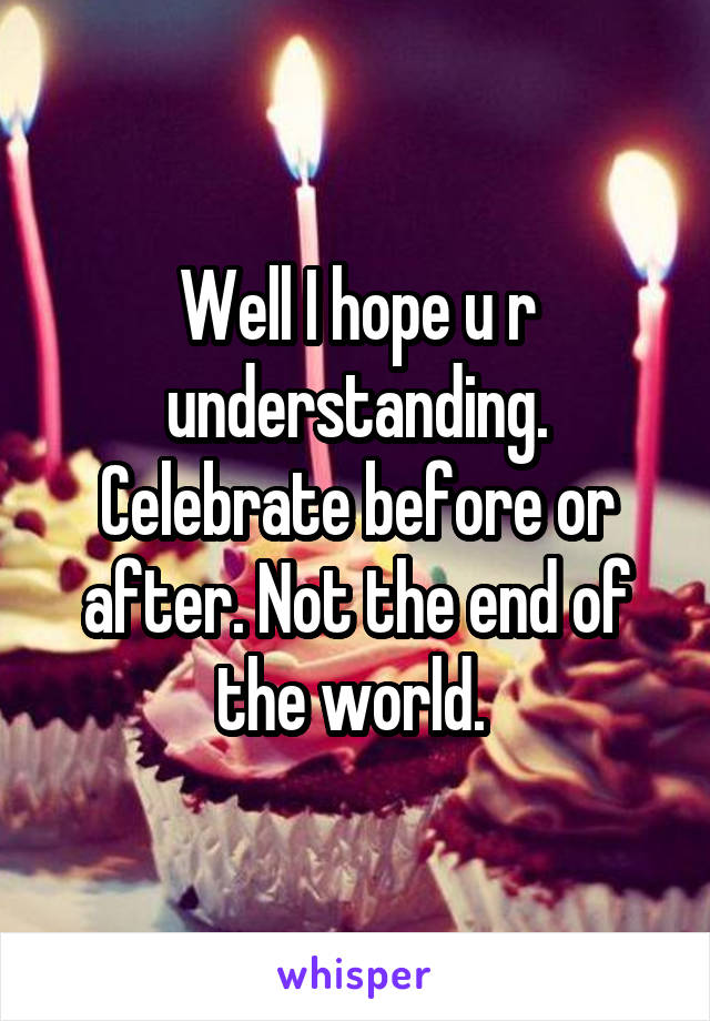 Well I hope u r understanding. Celebrate before or after. Not the end of the world. 