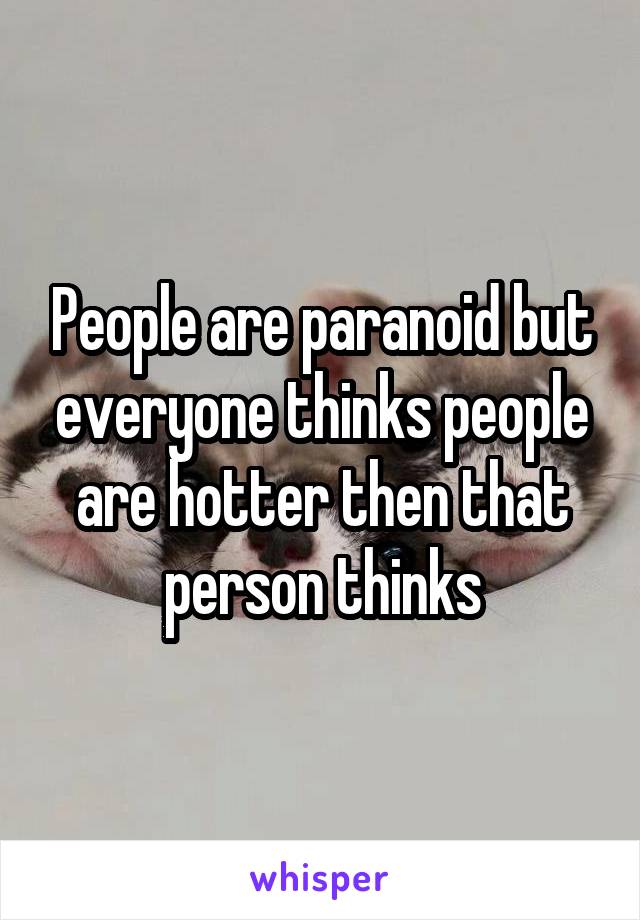 People are paranoid but everyone thinks people are hotter then that person thinks