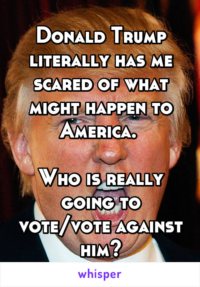 Donald Trump literally has me scared of what might happen to America. 

Who is really going to vote/vote against him?