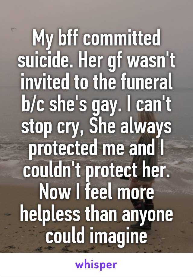 My bff committed suicide. Her gf wasn't invited to the funeral b/c she's gay. I can't stop cry, She always protected me and I couldn't protect her. Now I feel more helpless than anyone could imagine