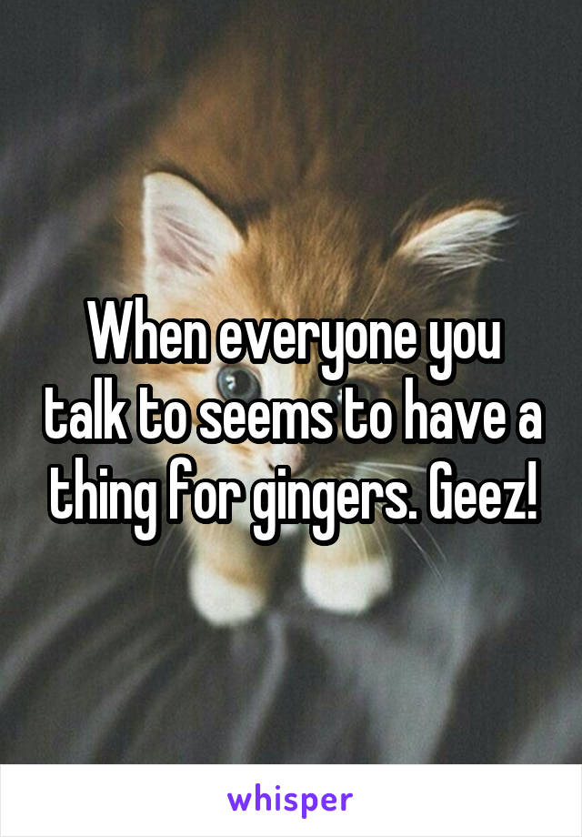 When everyone you talk to seems to have a thing for gingers. Geez!