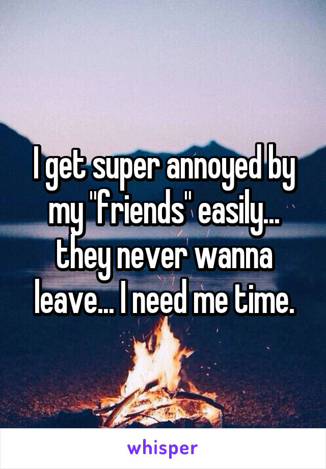 I get super annoyed by my "friends" easily... they never wanna leave... I need me time.