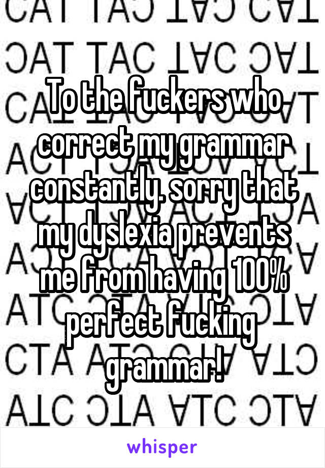 To the fuckers who correct my grammar constantly. sorry that my dyslexia prevents me from having 100% perfect fucking  grammar!