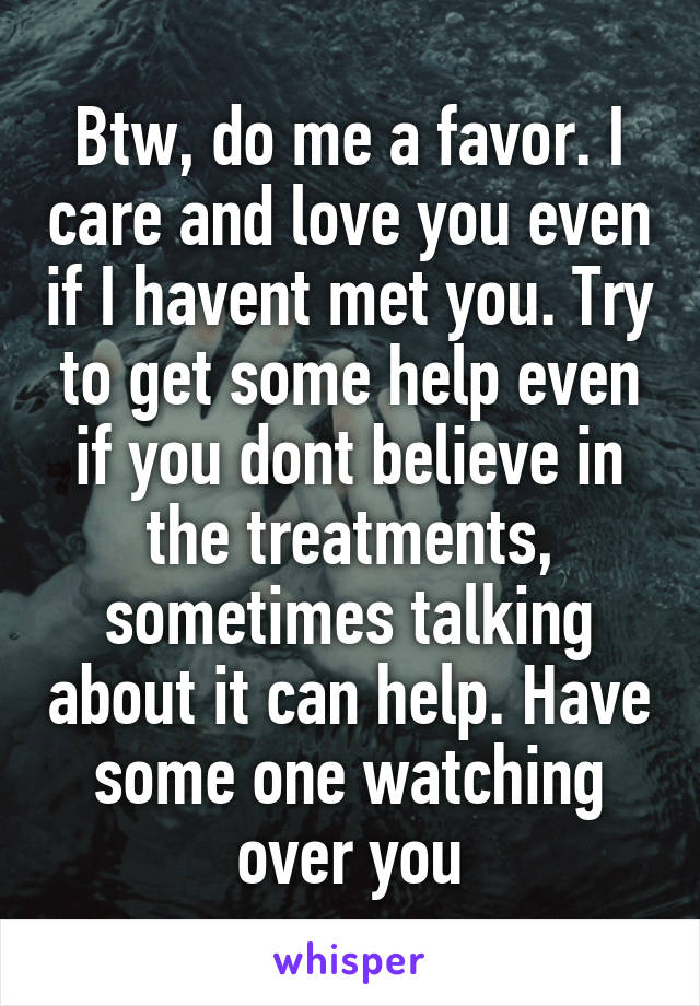 Btw, do me a favor. I care and love you even if I havent met you. Try to get some help even if you dont believe in the treatments, sometimes talking about it can help. Have some one watching over you