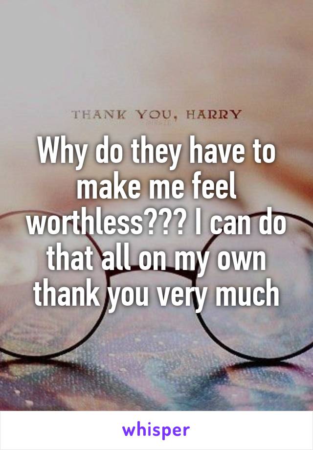 Why do they have to make me feel worthless??? I can do that all on my own thank you very much
