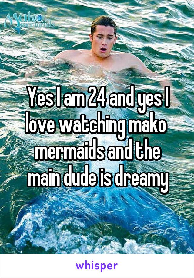 Yes I am 24 and yes I love watching mako 
mermaids and the main dude is dreamy