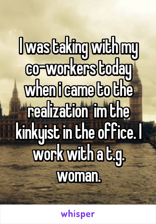 I was taking with my co-workers today when i came to the realization  im the kinkyist in the office. I work with a t.g. woman.