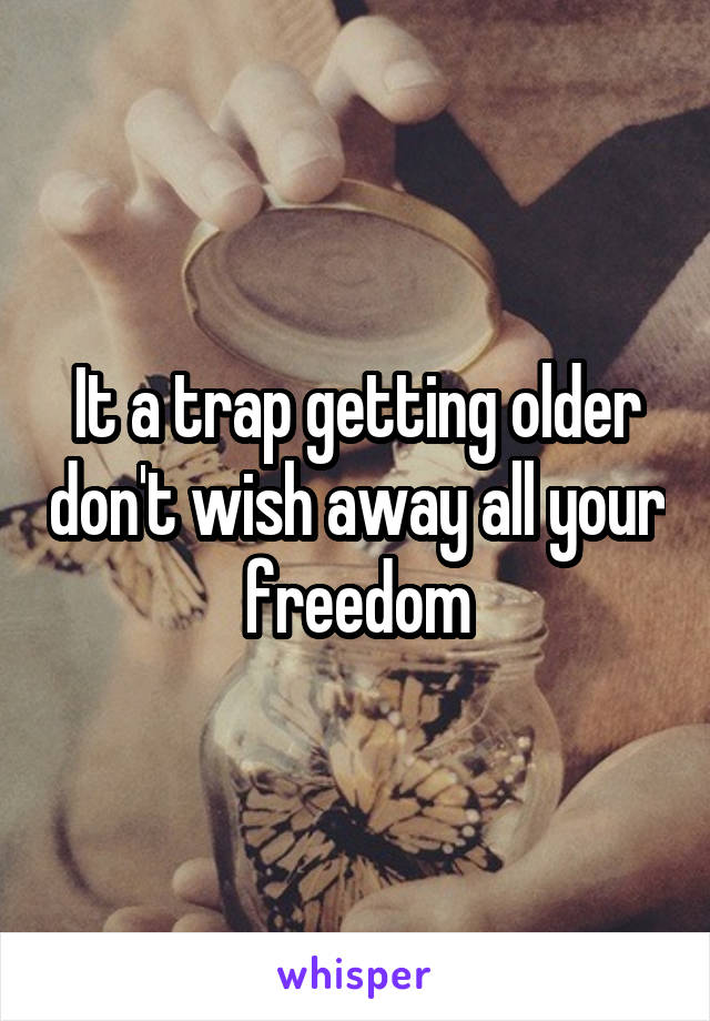 It a trap getting older don't wish away all your freedom