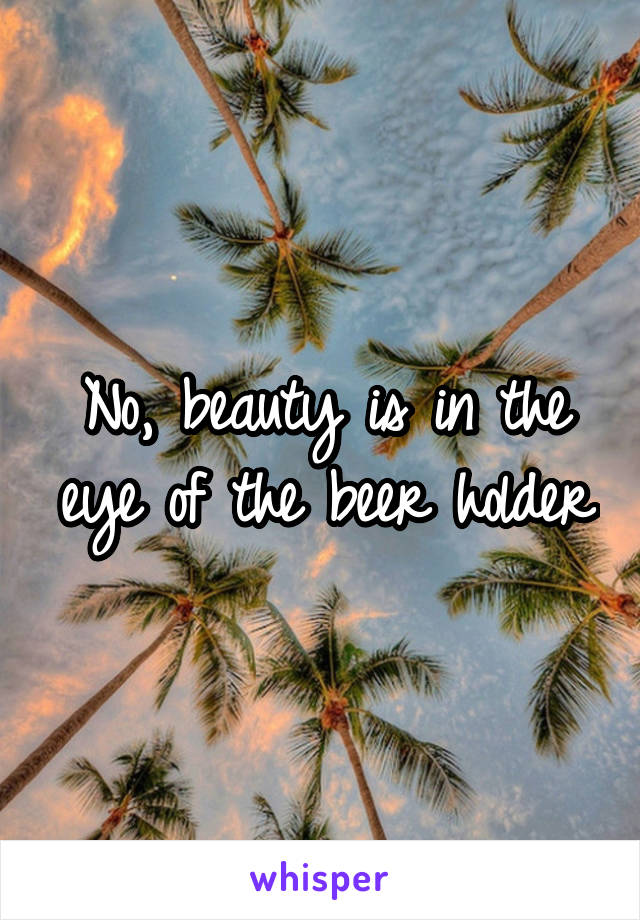 No, beauty is in the eye of the beer holder