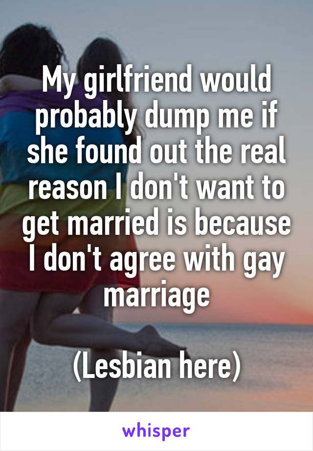 My girlfriend would probably dump me if she found out the real reason I don't want to get married is because I don't agree with gay marriage

(Lesbian here)