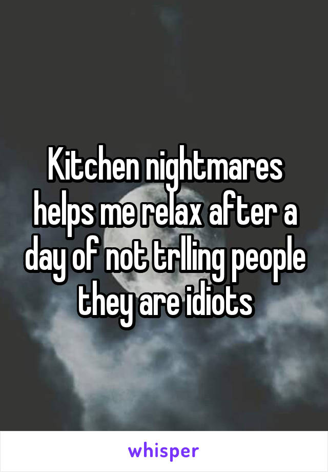 Kitchen nightmares helps me relax after a day of not trlling people they are idiots