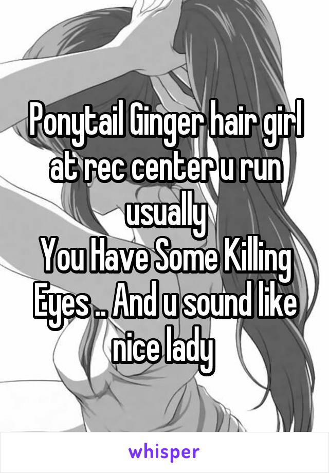 Ponytail Ginger hair girl at rec center u run usually
You Have Some Killing Eyes .. And u sound like nice lady 