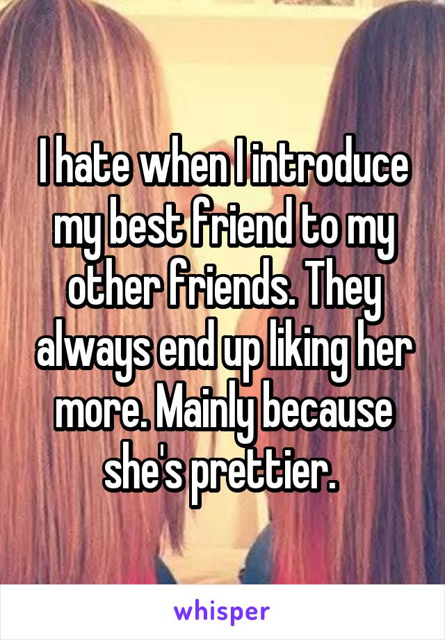 I hate when I introduce my best friend to my other friends. They always end up liking her more. Mainly because she's prettier. 