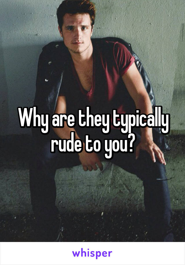 Why are they typically rude to you?