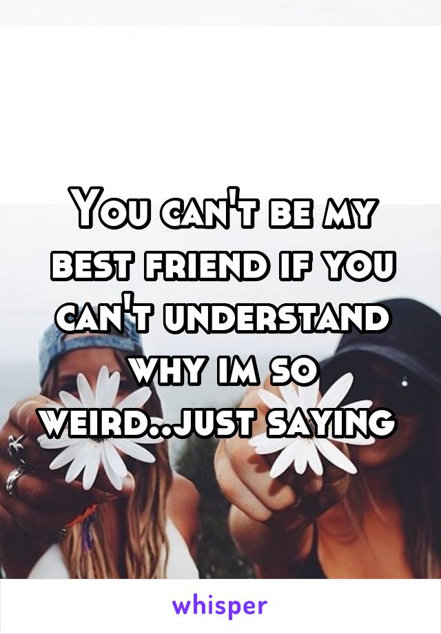 You can't be my best friend if you can't understand why im so weird..just saying 