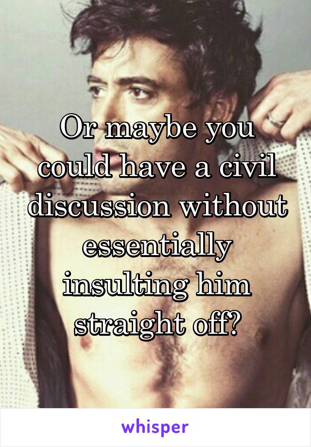 Or maybe you could have a civil discussion without essentially insulting him straight off?