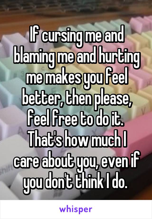 If cursing me and blaming me and hurting me makes you feel better, then please, feel free to do it. 
That's how much I care about you, even if you don't think I do. 