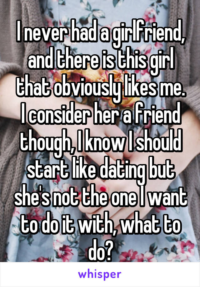 I never had a girlfriend, and there is this girl that obviously likes me. I consider her a friend though, I know I should start like dating but she's not the one I want to do it with, what to do?