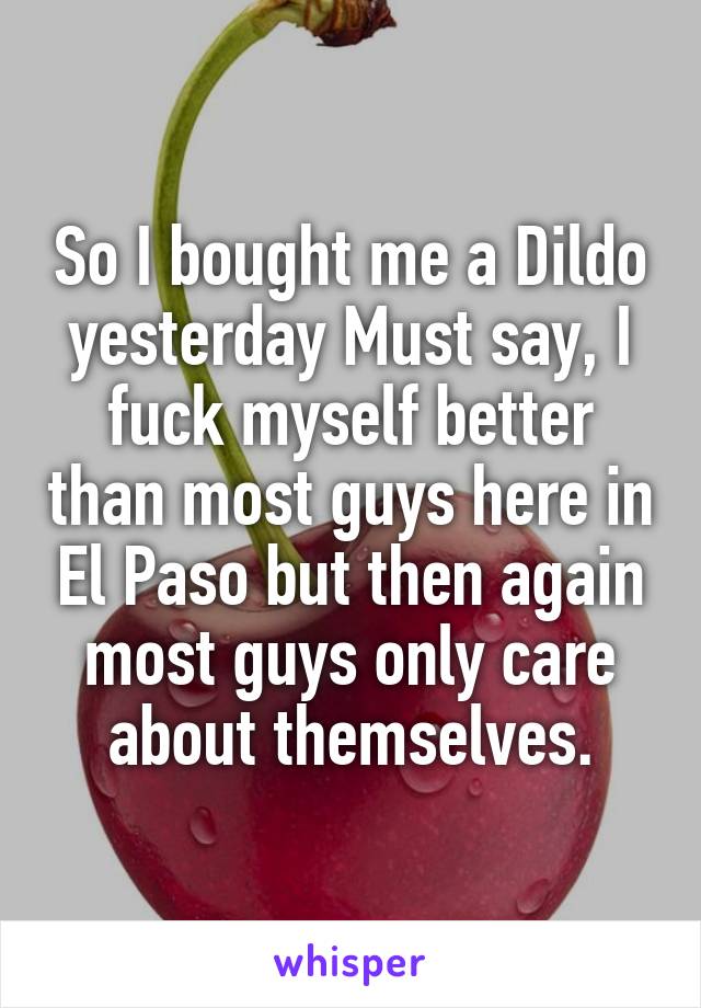 So I bought me a Dildo yesterday Must say, I fuck myself better than most guys here in El Paso but then again most guys only care about themselves.