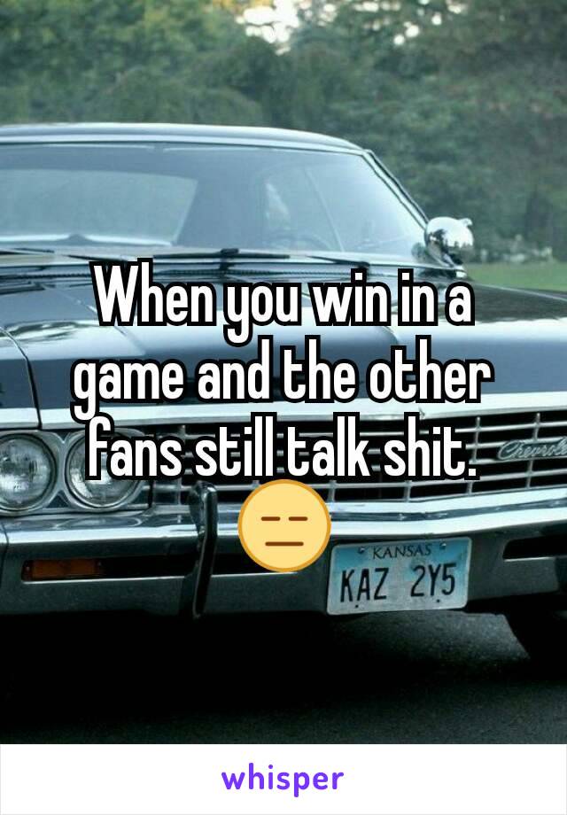 When you win in a game and the other fans still talk shit. 😑