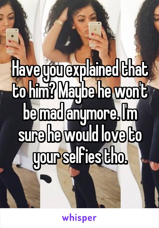 Have you explained that to him? Maybe he won't be mad anymore. I'm sure he would love to your selfies tho.