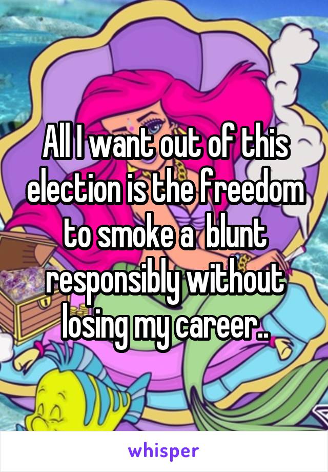 All I want out of this election is the freedom to smoke a  blunt responsibly without losing my career..