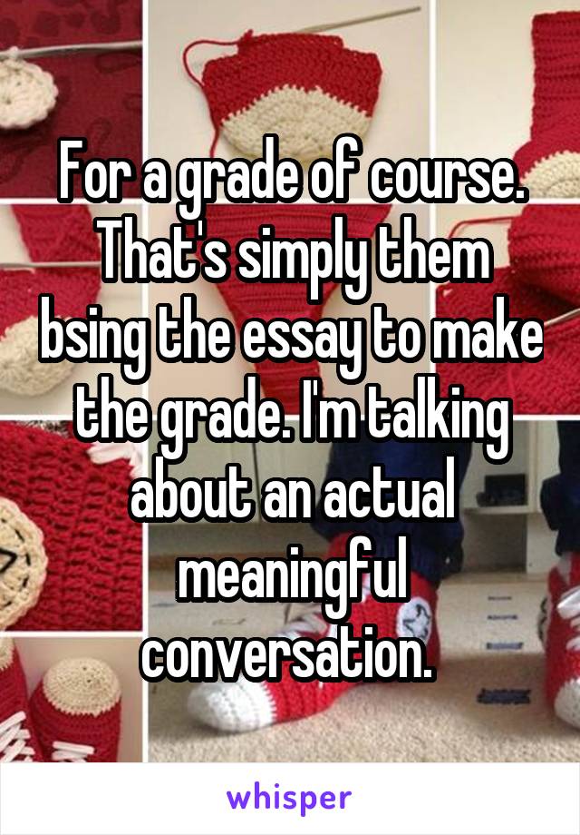 For a grade of course. That's simply them bsing the essay to make the grade. I'm talking about an actual meaningful conversation. 