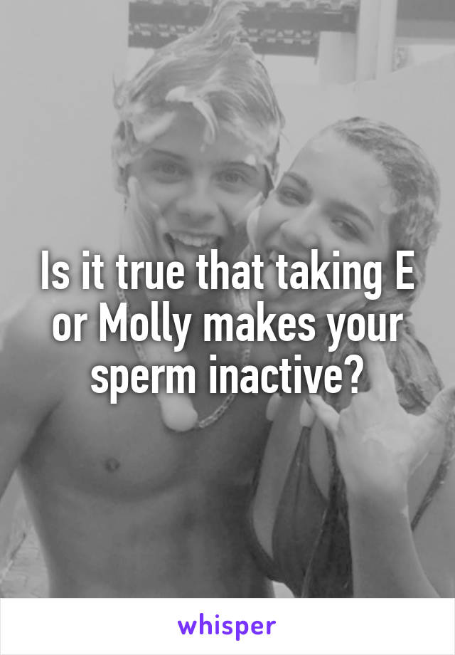 Is it true that taking E or Molly makes your sperm inactive?