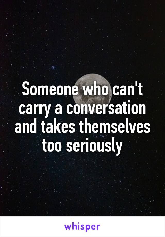 Someone who can't carry a conversation and takes themselves too seriously