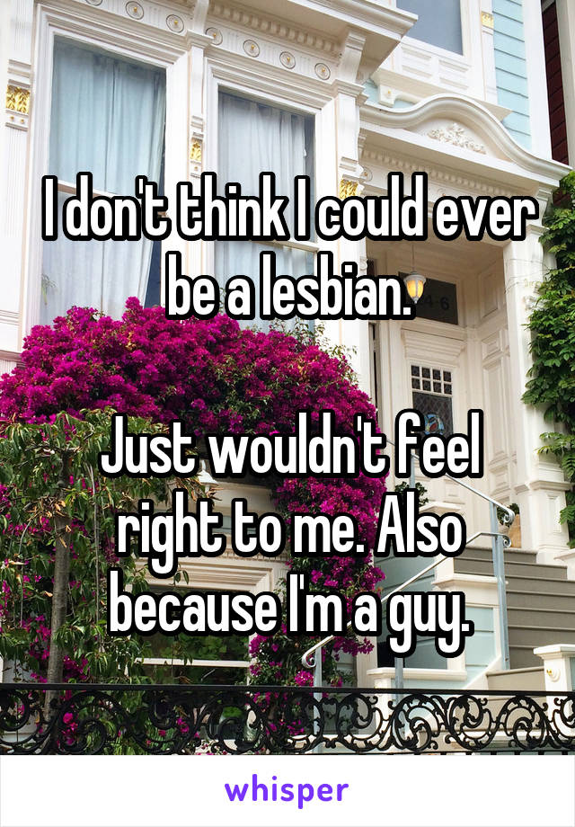 I don't think I could ever be a lesbian.

Just wouldn't feel right to me. Also because I'm a guy.