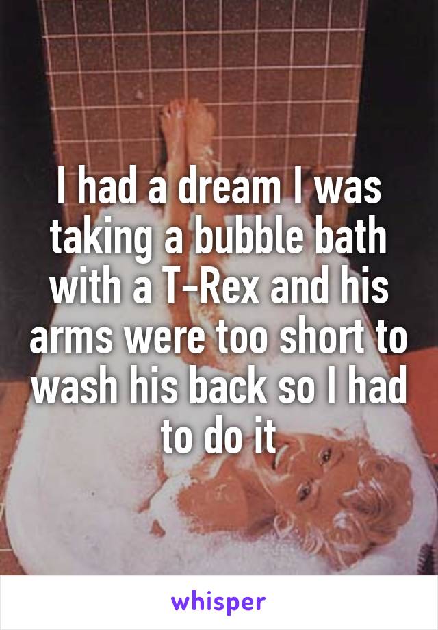 I had a dream I was taking a bubble bath with a T-Rex and his arms were too short to wash his back so I had to do it