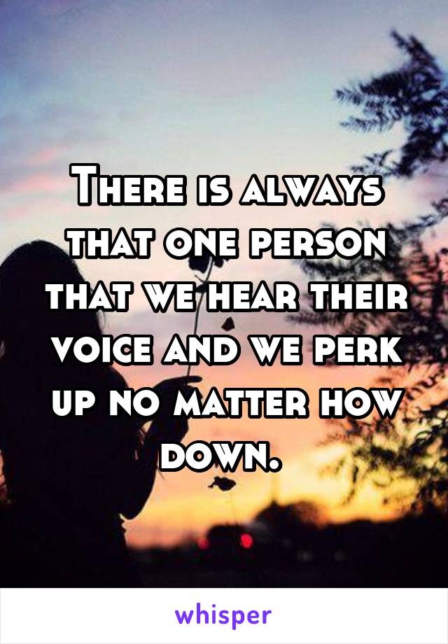 There is always that one person that we hear their voice and we perk up no matter how down. 