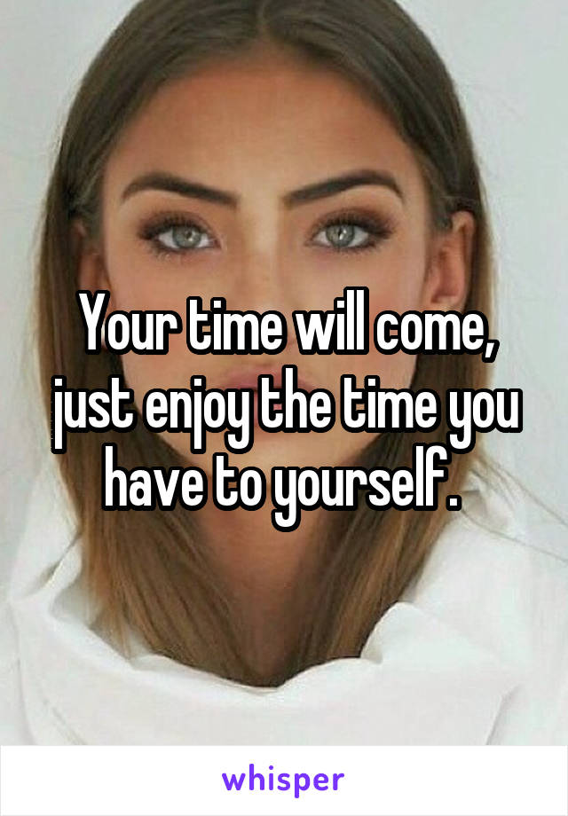 Your time will come, just enjoy the time you have to yourself. 