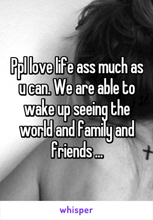Ppl love life ass much as u can. We are able to wake up seeing the world and family and friends ...
