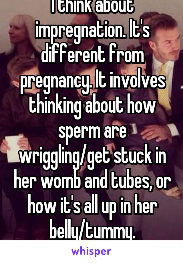 I think about impregnation. It's different from pregnancy. It involves thinking about how sperm are wriggling/get stuck in her womb and tubes, or how it's all up in her belly/tummy. Thoughts?