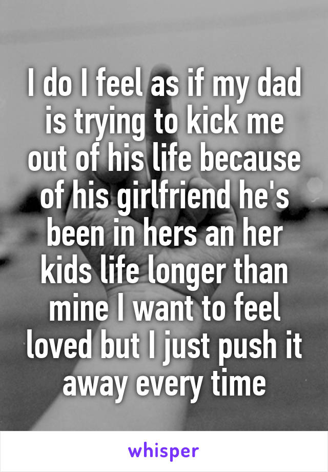I do I feel as if my dad is trying to kick me out of his life because of his girlfriend he's been in hers an her kids life longer than mine I want to feel loved but I just push it away every time