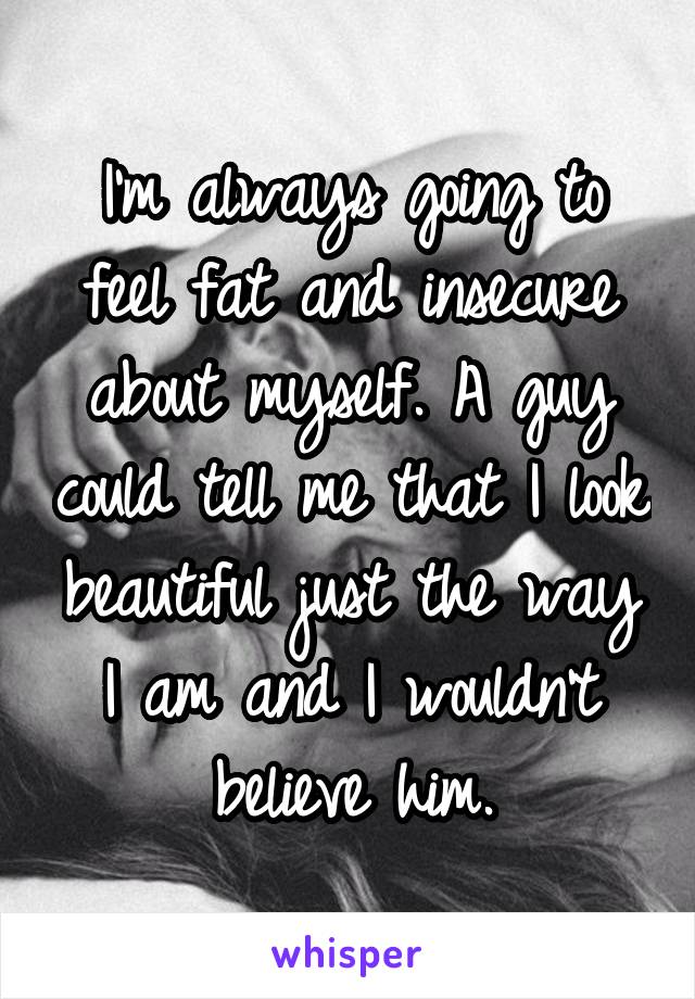 I'm always going to feel fat and insecure about myself. A guy could tell me that I look beautiful just the way I am and I wouldn't believe him.