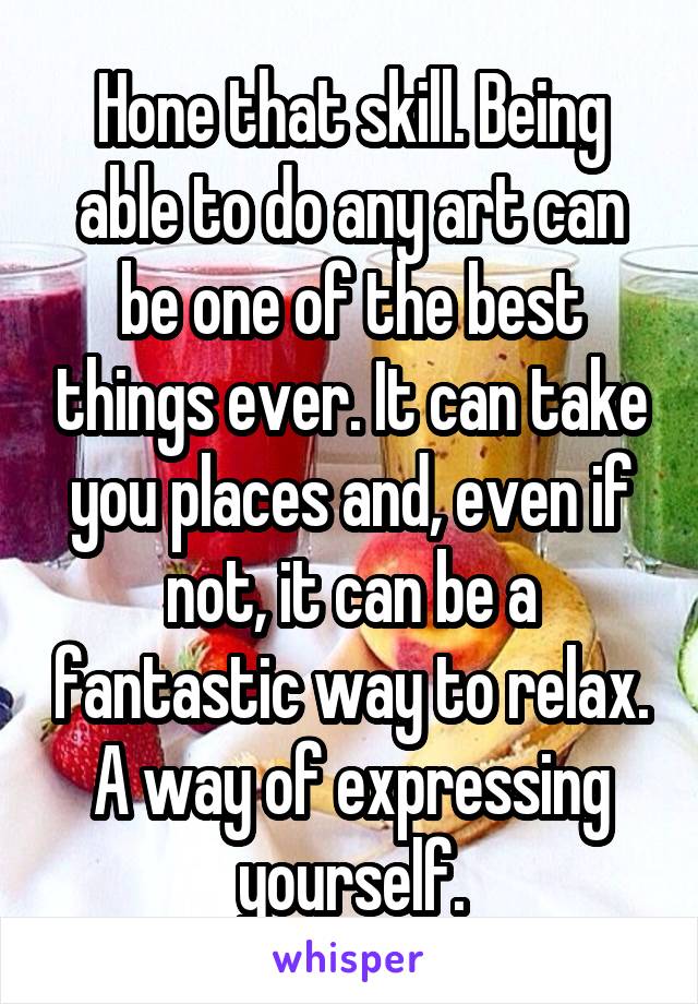 Hone that skill. Being able to do any art can be one of the best things ever. It can take you places and, even if not, it can be a fantastic way to relax. A way of expressing yourself.